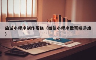 射阳旅游小程序制作蛋糕（微信小程序做蛋糕游戏）